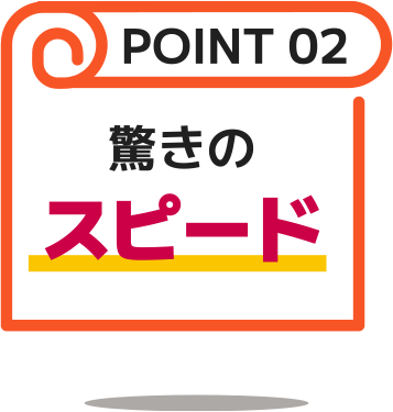 POINT02：驚きのスピード